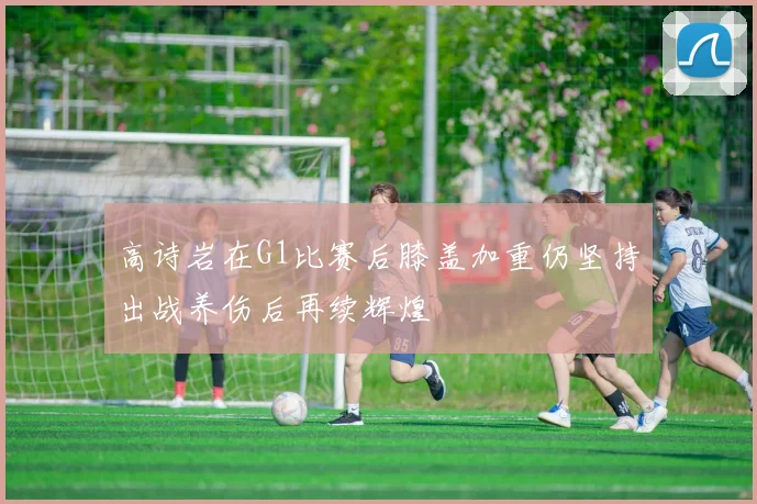 高诗岩在G1比赛后膝盖加重仍坚持出战养伤后再续辉煌