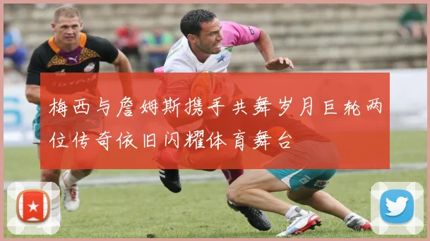 梅西与詹姆斯携手共舞岁月巨轮两位传奇依旧闪耀体育舞台
