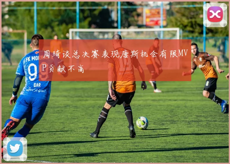 周琦谈总决赛表现唐斯机会有限MVP贡献不高