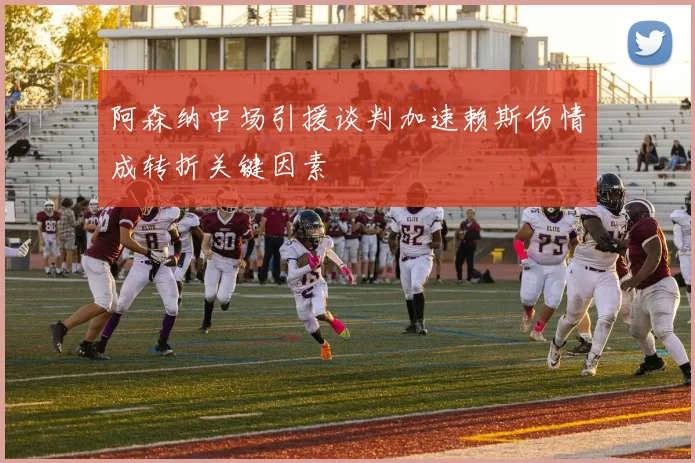 阿森纳中场引援谈判加速赖斯伤情成转折关键因素
