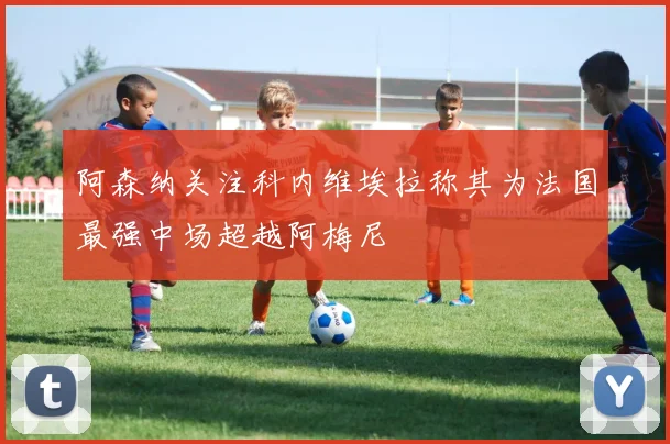 阿森纳关注科内维埃拉称其为法国最强中场超越阿梅尼