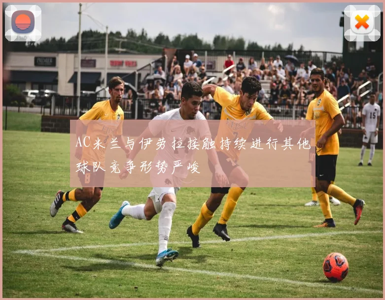 AC米兰与伊劳拉接触持续进行其他球队竞争形势严峻