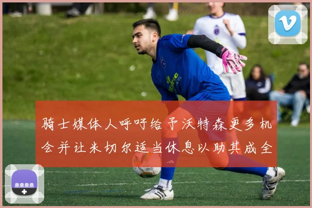 骑士媒体人呼吁给予沃特森更多机会并让米切尔适当休息以助其成全明星梦想