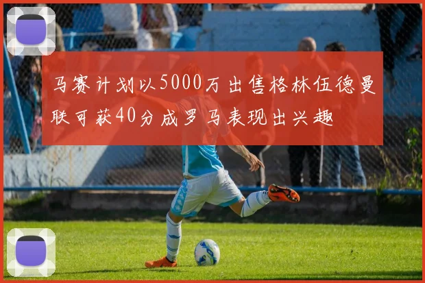 马赛计划以5000万出售格林伍德曼联可获40分成罗马表现出兴趣