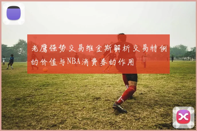 老鹰强势交易维金斯解析交易特例的价值与NBA消费券的作用