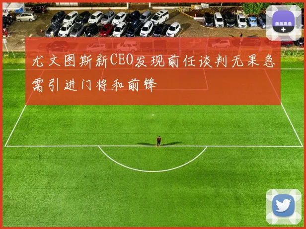 尤文图斯新CEO发现前任谈判无果急需引进门将和前锋