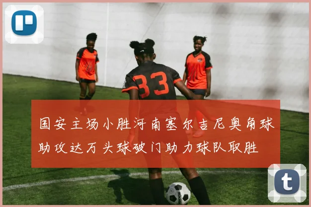 国安主场小胜河南塞尔吉尼奥角球助攻达万头球破门助力球队取胜