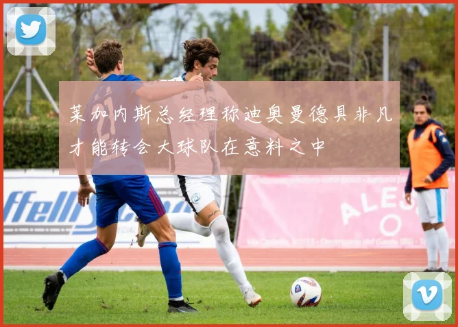 莱加内斯总经理称迪奥曼德具非凡才能转会大球队在意料之中