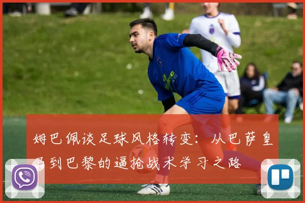 姆巴佩谈足球风格转变：从巴萨皇马到巴黎的逼抢战术学习之路
