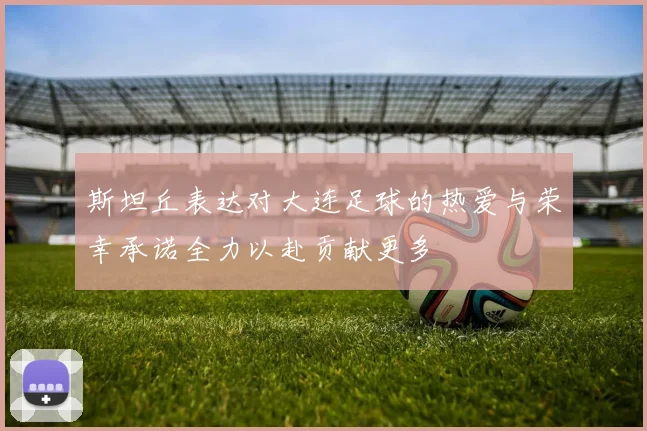 斯坦丘表达对大连足球的热爱与荣幸承诺全力以赴贡献更多