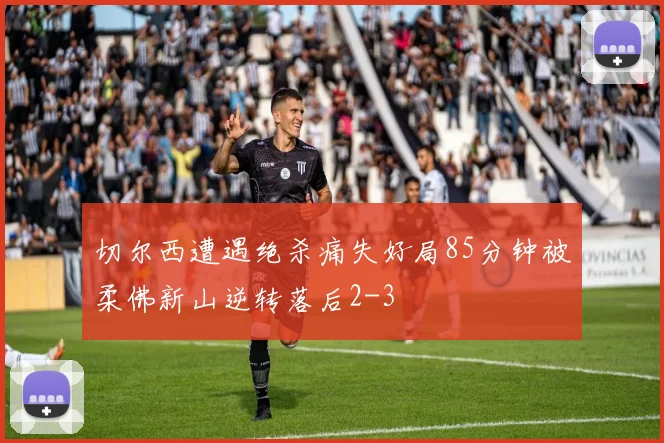 切尔西遭遇绝杀痛失好局85分钟被柔佛新山逆转落后2-3