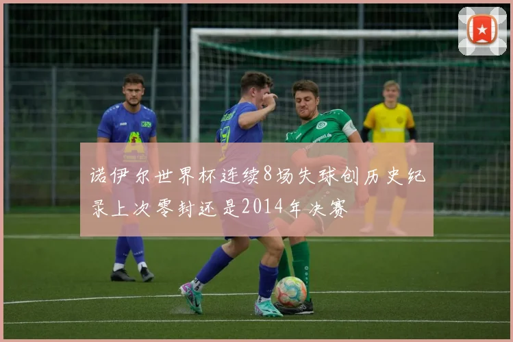 诺伊尔世界杯连续8场失球创历史纪录上次零封还是2014年决赛