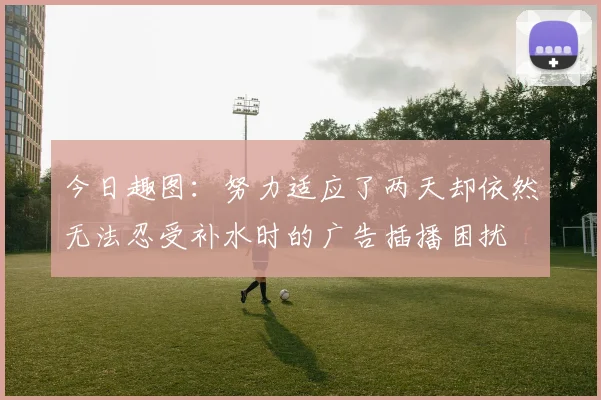 今日趣图：努力适应了两天却依然无法忍受补水时的广告插播困扰