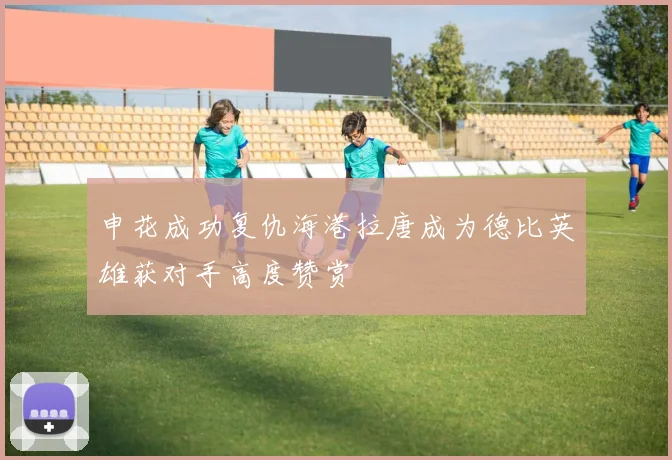 申花成功复仇海港拉唐成为德比英雄获对手高度赞赏