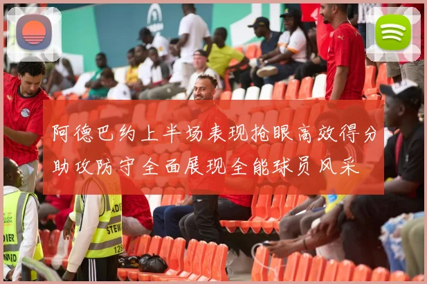 阿德巴约上半场表现抢眼高效得分助攻防守全面展现全能球员风采
