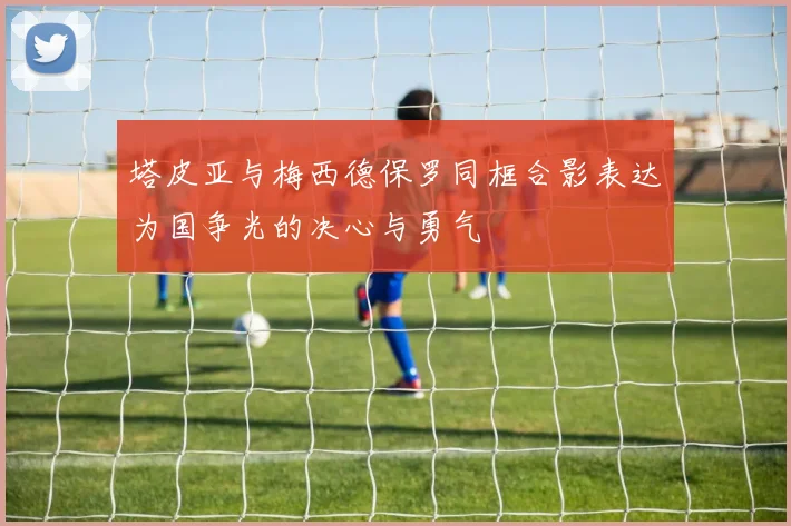 塔皮亚与梅西德保罗同框合影表达为国争光的决心与勇气