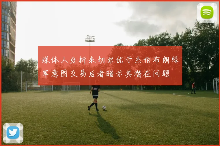 媒体人分析米切尔优于杰伦布朗绿军意图交易后者暗示其潜在问题