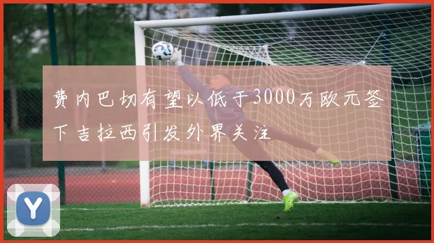 费内巴切有望以低于3000万欧元签下吉拉西引发外界关注