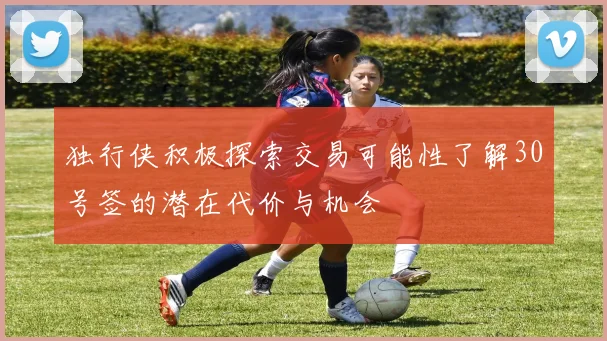 独行侠积极探索交易可能性了解30号签的潜在代价与机会