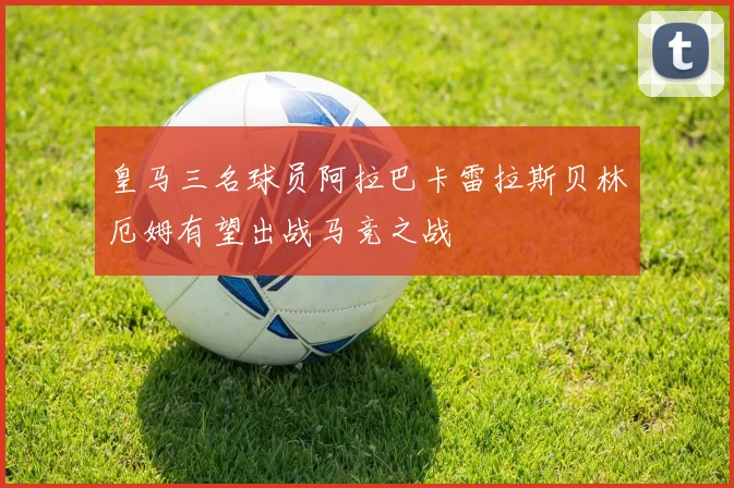 皇马三名球员阿拉巴卡雷拉斯贝林厄姆有望出战马竞之战
