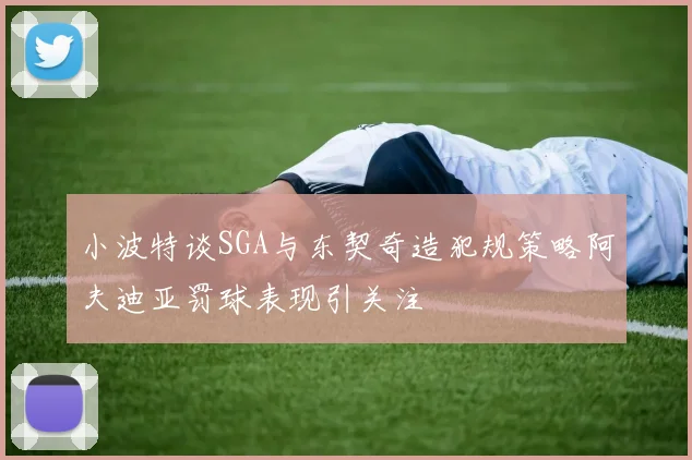 小波特谈SGA与东契奇造犯规策略阿夫迪亚罚球表现引关注