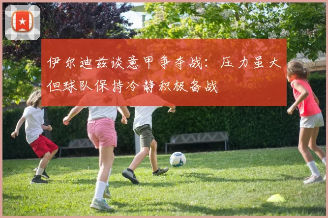 伊尔迪兹谈意甲争夺战：压力虽大但球队保持冷静积极备战