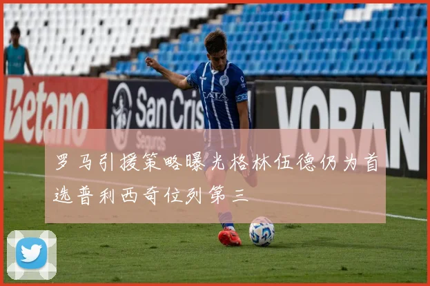 罗马引援策略曝光格林伍德仍为首选普利西奇位列第三