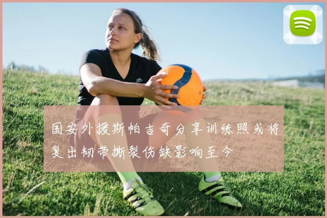 国安外援斯帕吉奇分享训练照或将复出韧带撕裂伤缺影响至今