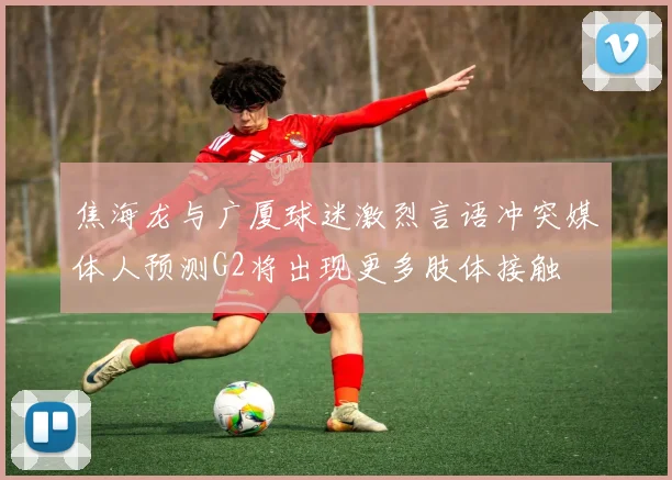 焦海龙与广厦球迷激烈言语冲突媒体人预测G2将出现更多肢体接触
