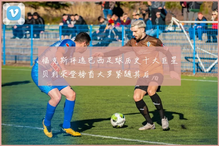 福克斯评选巴西足球历史十大巨星贝利荣登榜首大罗紧随其后