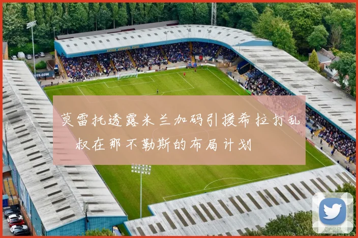 莫雷托透露米兰加码引援希拉打乱囧叔在那不勒斯的布局计划