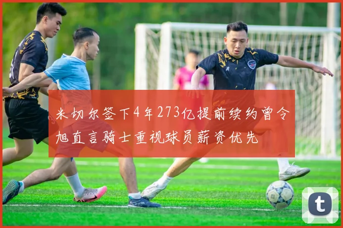 米切尔签下4年273亿提前续约曾令旭直言骑士重视球员薪资优先