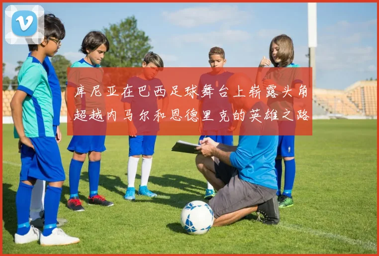 库尼亚在巴西足球舞台上崭露头角超越内马尔和恩德里克的英雄之路