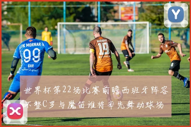 世界杯第22场比赛前瞻西班牙阵容不整C罗与魔笛谁将率先舞动球场